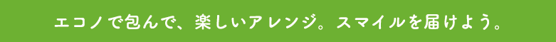 エコノで包んで、楽しいアレンジ。スマイルを届けよう。