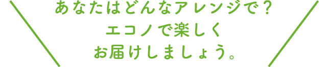 あなたはどんなアレンジで？エコノで楽しくお届けしましょう。