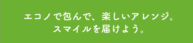 エコノで包んで、楽しいアレンジ。スマイルを届けよう。