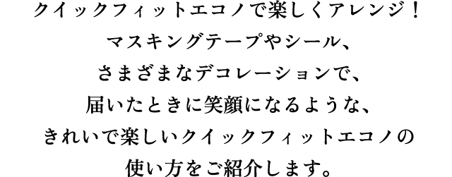 クイックフィットエコノで楽しくアレンジ！マスキングテープやシール、さまざまなデコレーションで、届いた時に笑顔になるような、きれいで楽しいクイックフィットエコノの使い方をご紹介します。